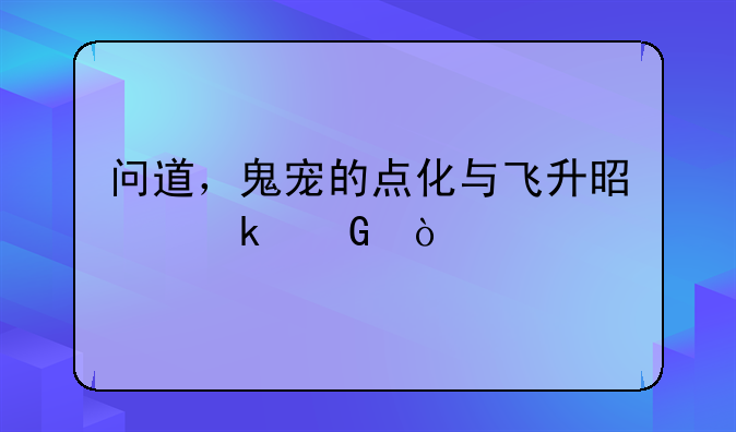 问道，鬼宠的点化与飞升是多少？