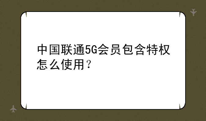 中国联通5G会员包含特权怎么使用？