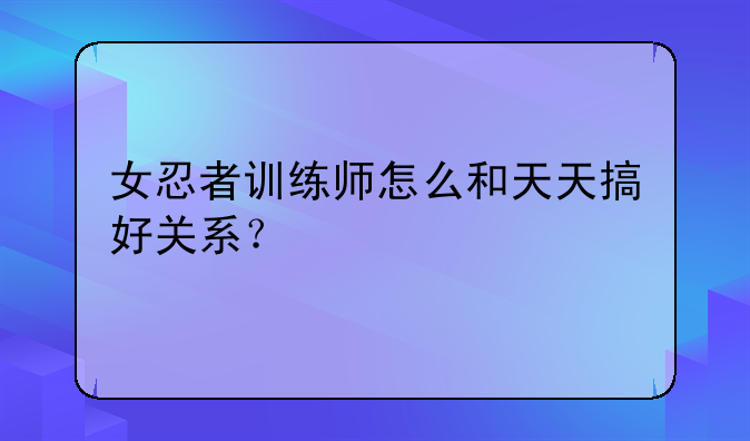 女忍者训练师怎么和天天搞好关系？