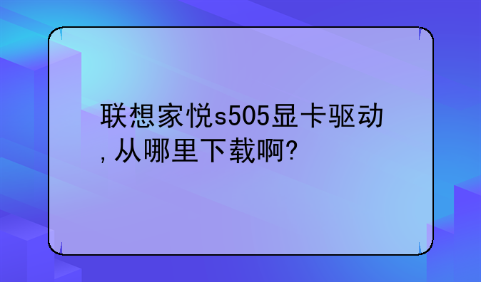 联想家悦s505显卡驱动,从哪里下载啊?