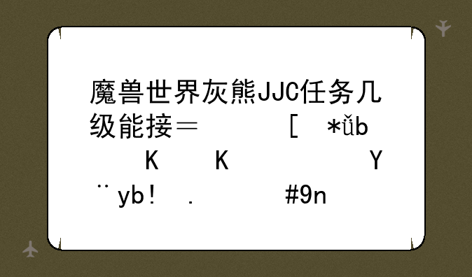 魔兽世界灰熊JJC任务几级能接？奖励是什么？没分了，帮个忙！