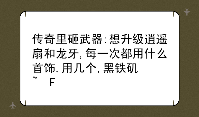 传奇里砸武器:想升级逍遥扇和龙牙,每一次都用什么首饰,用几个,黑铁矿石呢?