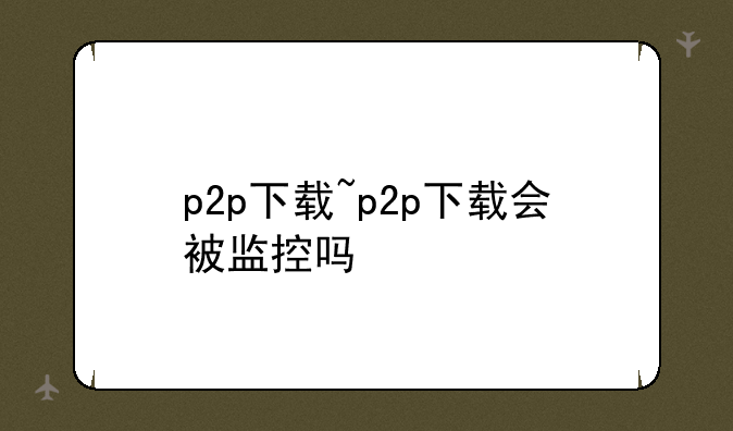 p2p下载~p2p下载会被监控吗