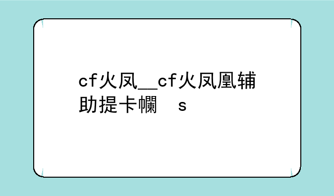 cf火凤__cf火凤凰辅助提卡平台