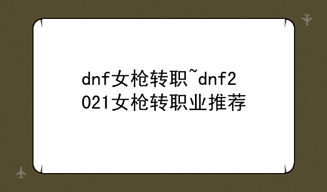 dnf女枪转职~dnf2021女枪转职业推荐