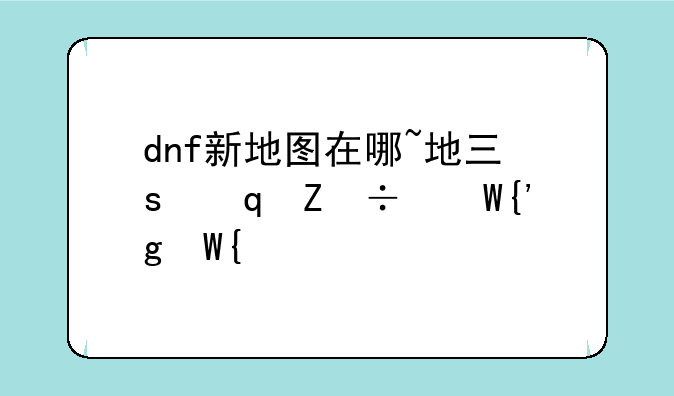 dnf新地图在哪~地下城与勇士新地图在哪
