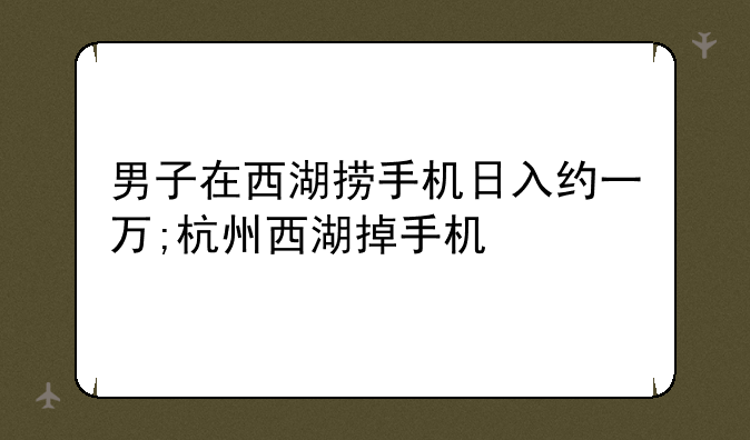 男子在西湖捞手机日入约一万;杭州西湖掉手机