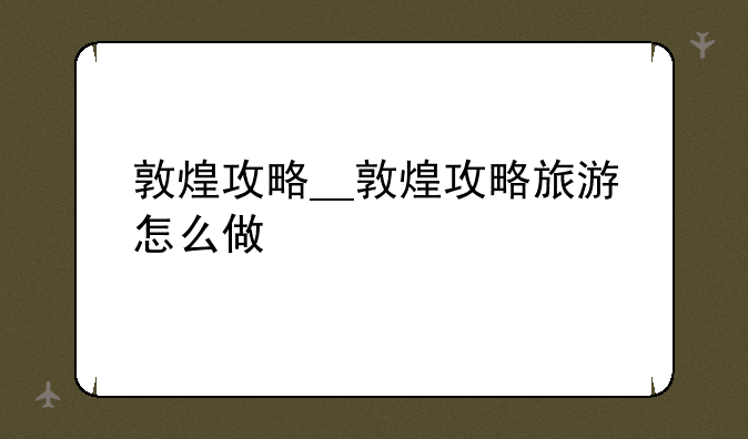 敦煌攻略__敦煌攻略旅游怎么做