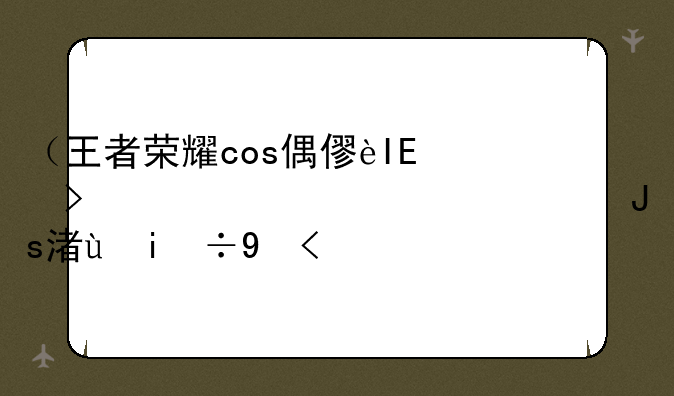 （王者荣耀cos偶像季）王者荣耀cos合集:你会选择谁?