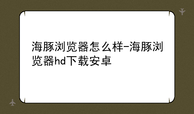 海豚浏览器怎么样-海豚浏览器hd下载安卓