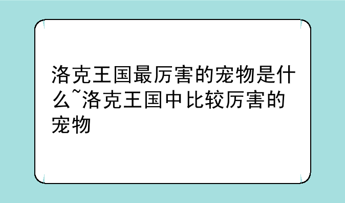 洛克王国最厉害的宠物是什么~洛克王国中比较厉害的宠物