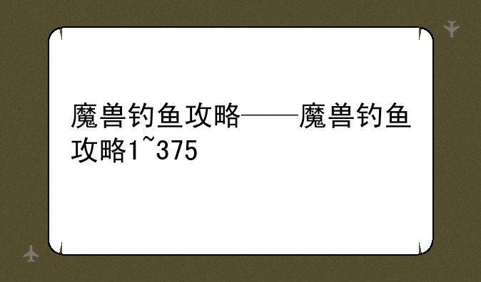 魔兽钓鱼攻略——魔兽钓鱼攻略1~375