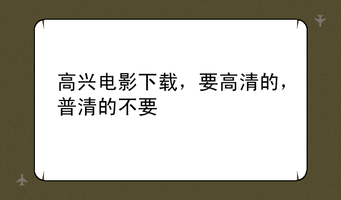 高兴电影下载，要高清的，普清的不要