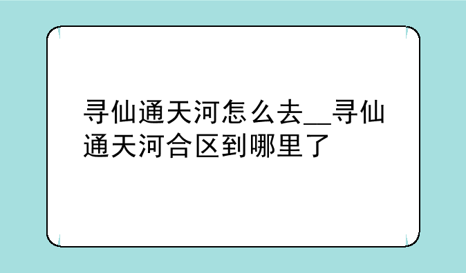 寻仙通天河怎么去__寻仙通天河合区到哪里了