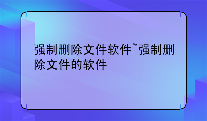 强制删除文件软件~强制删除文件的软件
