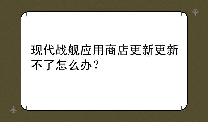 现代战舰应用商店更新更新不了怎么办？