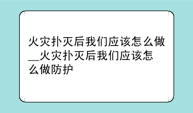 火灾扑灭后我们应该怎么做__火灾扑灭后我们应该怎么做防护
