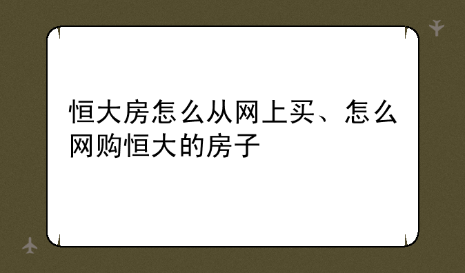 恒大房怎么从网上买、怎么网购恒大的房子