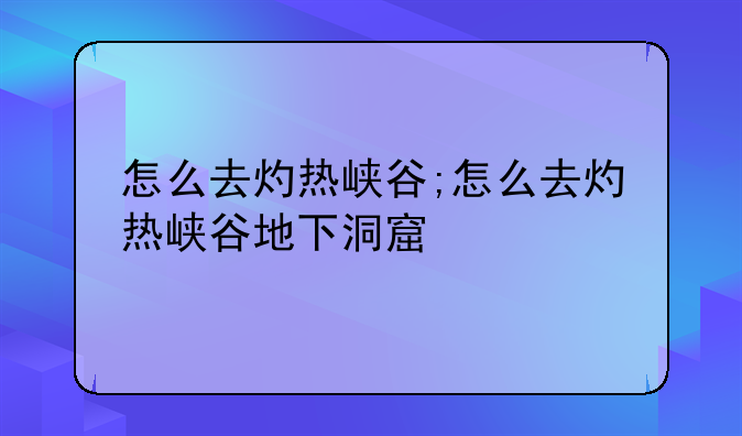 怎么去灼热峡谷;怎么去灼热峡谷地下洞窟