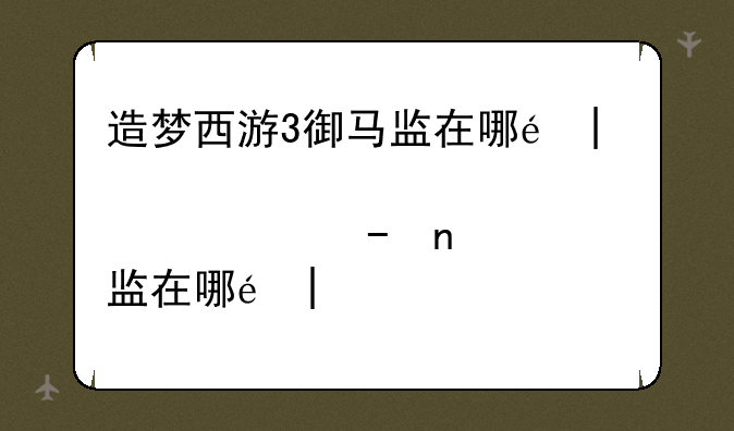 造梦西游3御马监在哪里、造梦西游3炎马养成