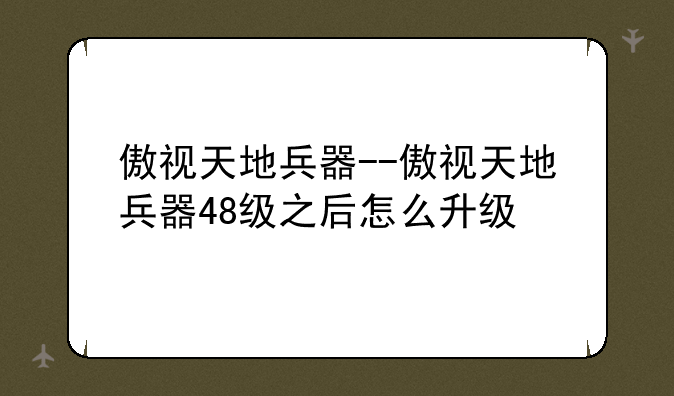 傲视天地兵器--傲视天地兵器48级之后怎么升级
