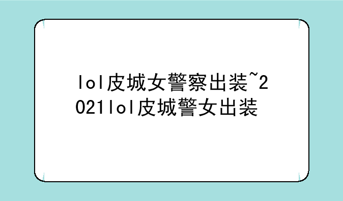lol皮城女警察出装~2021lol皮城警女出装